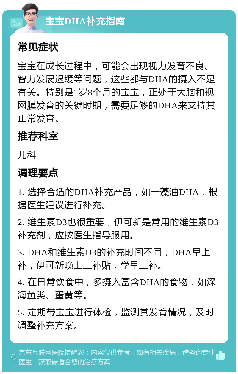 宝宝DHA补充指南 常见症状 宝宝在成长过程中，可能会出现视力发育不良、智力发展迟缓等问题，这些都与DHA的摄入不足有关。特别是1岁8个月的宝宝，正处于大脑和视网膜发育的关键时期，需要足够的DHA来支持其正常发育。 推荐科室 儿科 调理要点 1. 选择合适的DHA补充产品，如一藻油DHA，根据医生建议进行补充。 2. 维生素D3也很重要，伊可新是常用的维生素D3补充剂，应按医生指导服用。 3. DHA和维生素D3的补充时间不同，DHA早上补，伊可新晚上上补贴，学早上补。 4. 在日常饮食中，多摄入富含DHA的食物，如深海鱼类、蛋黄等。 5. 定期带宝宝进行体检，监测其发育情况，及时调整补充方案。