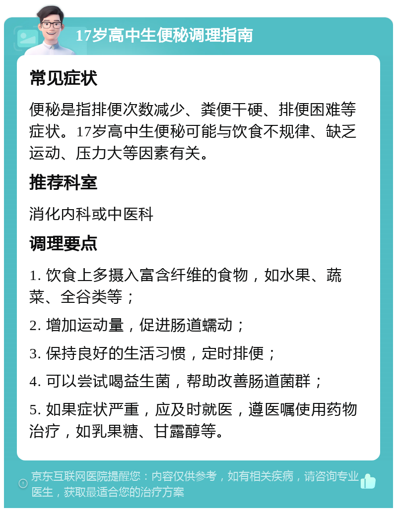 17岁高中生便秘调理指南 常见症状 便秘是指排便次数减少、粪便干硬、排便困难等症状。17岁高中生便秘可能与饮食不规律、缺乏运动、压力大等因素有关。 推荐科室 消化内科或中医科 调理要点 1. 饮食上多摄入富含纤维的食物，如水果、蔬菜、全谷类等； 2. 增加运动量，促进肠道蠕动； 3. 保持良好的生活习惯，定时排便； 4. 可以尝试喝益生菌，帮助改善肠道菌群； 5. 如果症状严重，应及时就医，遵医嘱使用药物治疗，如乳果糖、甘露醇等。