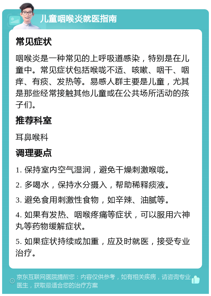 儿童咽喉炎就医指南 常见症状 咽喉炎是一种常见的上呼吸道感染，特别是在儿童中。常见症状包括喉咙不适、咳嗽、咽干、咽痒、有痰、发热等。易感人群主要是儿童，尤其是那些经常接触其他儿童或在公共场所活动的孩子们。 推荐科室 耳鼻喉科 调理要点 1. 保持室内空气湿润，避免干燥刺激喉咙。 2. 多喝水，保持水分摄入，帮助稀释痰液。 3. 避免食用刺激性食物，如辛辣、油腻等。 4. 如果有发热、咽喉疼痛等症状，可以服用六神丸等药物缓解症状。 5. 如果症状持续或加重，应及时就医，接受专业治疗。