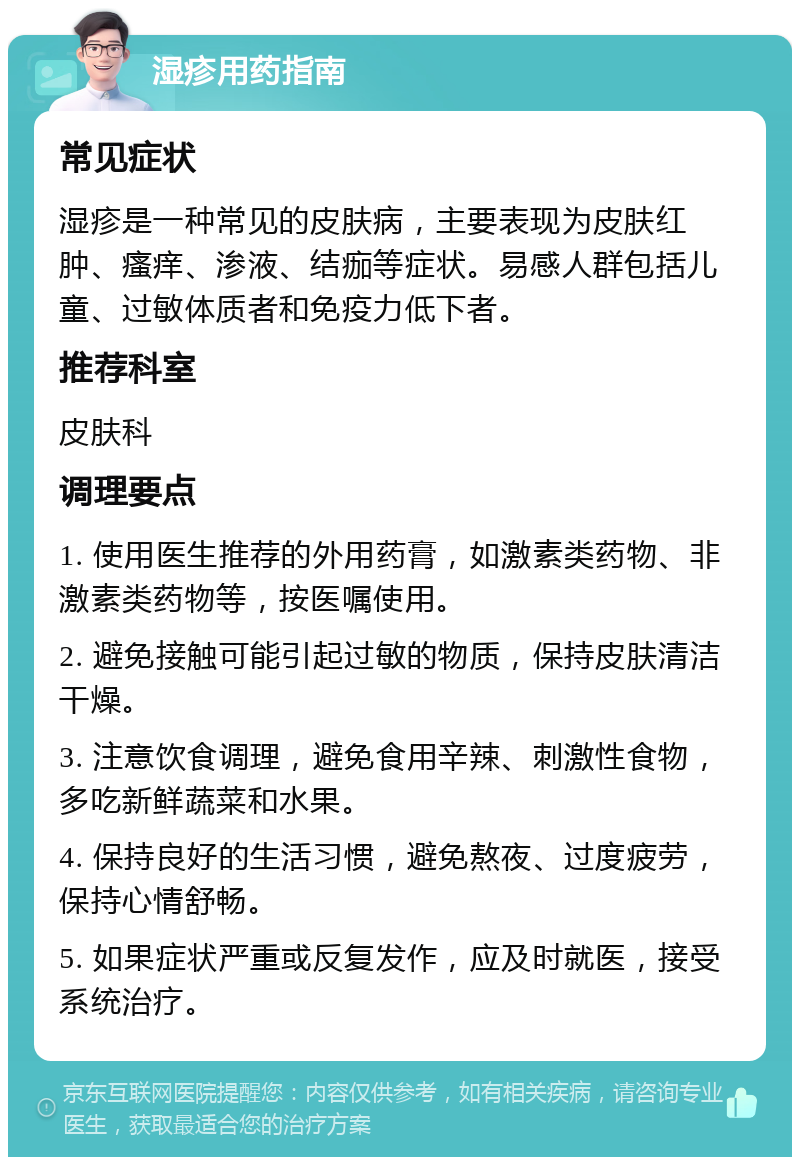 湿疹用药指南 常见症状 湿疹是一种常见的皮肤病，主要表现为皮肤红肿、瘙痒、渗液、结痂等症状。易感人群包括儿童、过敏体质者和免疫力低下者。 推荐科室 皮肤科 调理要点 1. 使用医生推荐的外用药膏，如激素类药物、非激素类药物等，按医嘱使用。 2. 避免接触可能引起过敏的物质，保持皮肤清洁干燥。 3. 注意饮食调理，避免食用辛辣、刺激性食物，多吃新鲜蔬菜和水果。 4. 保持良好的生活习惯，避免熬夜、过度疲劳，保持心情舒畅。 5. 如果症状严重或反复发作，应及时就医，接受系统治疗。