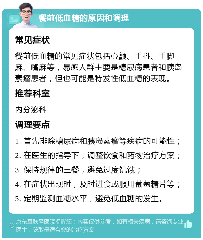 餐前低血糖的原因和调理 常见症状 餐前低血糖的常见症状包括心颤、手抖、手脚麻、嘴麻等，易感人群主要是糖尿病患者和胰岛素瘤患者，但也可能是特发性低血糖的表现。 推荐科室 内分泌科 调理要点 1. 首先排除糖尿病和胰岛素瘤等疾病的可能性； 2. 在医生的指导下，调整饮食和药物治疗方案； 3. 保持规律的三餐，避免过度饥饿； 4. 在症状出现时，及时进食或服用葡萄糖片等； 5. 定期监测血糖水平，避免低血糖的发生。