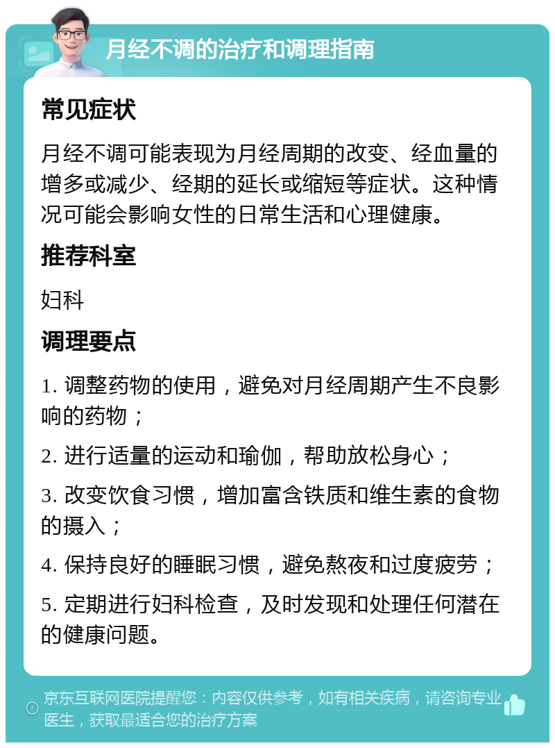 月经不调的治疗和调理指南 常见症状 月经不调可能表现为月经周期的改变、经血量的增多或减少、经期的延长或缩短等症状。这种情况可能会影响女性的日常生活和心理健康。 推荐科室 妇科 调理要点 1. 调整药物的使用，避免对月经周期产生不良影响的药物； 2. 进行适量的运动和瑜伽，帮助放松身心； 3. 改变饮食习惯，增加富含铁质和维生素的食物的摄入； 4. 保持良好的睡眠习惯，避免熬夜和过度疲劳； 5. 定期进行妇科检查，及时发现和处理任何潜在的健康问题。