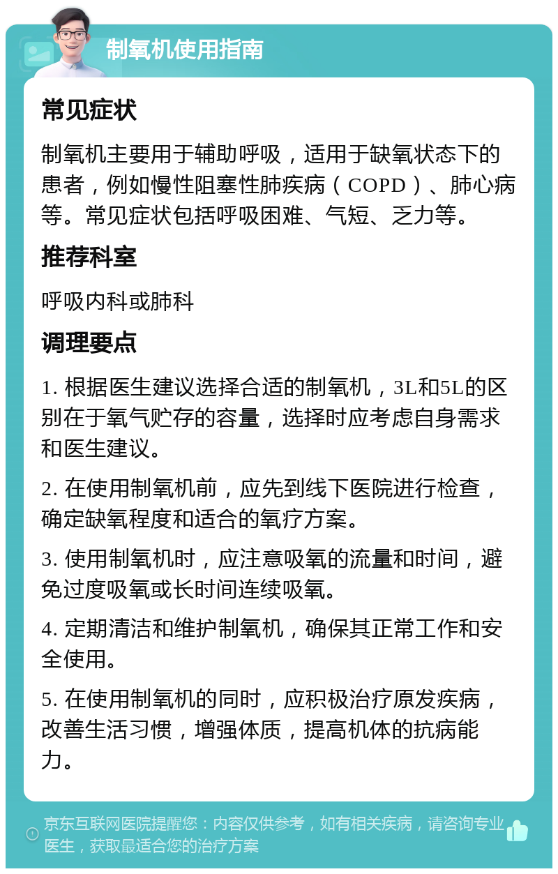 制氧机使用指南 常见症状 制氧机主要用于辅助呼吸，适用于缺氧状态下的患者，例如慢性阻塞性肺疾病（COPD）、肺心病等。常见症状包括呼吸困难、气短、乏力等。 推荐科室 呼吸内科或肺科 调理要点 1. 根据医生建议选择合适的制氧机，3L和5L的区别在于氧气贮存的容量，选择时应考虑自身需求和医生建议。 2. 在使用制氧机前，应先到线下医院进行检查，确定缺氧程度和适合的氧疗方案。 3. 使用制氧机时，应注意吸氧的流量和时间，避免过度吸氧或长时间连续吸氧。 4. 定期清洁和维护制氧机，确保其正常工作和安全使用。 5. 在使用制氧机的同时，应积极治疗原发疾病，改善生活习惯，增强体质，提高机体的抗病能力。