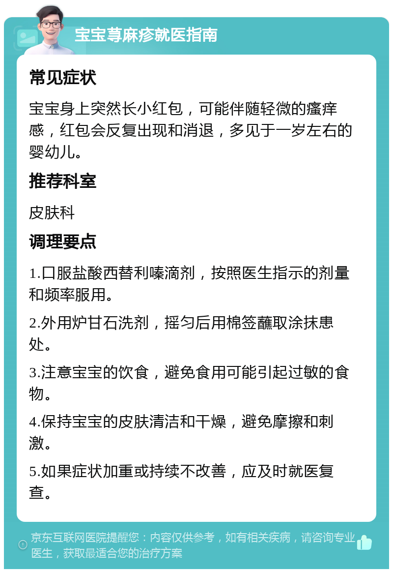 宝宝荨麻疹就医指南 常见症状 宝宝身上突然长小红包，可能伴随轻微的瘙痒感，红包会反复出现和消退，多见于一岁左右的婴幼儿。 推荐科室 皮肤科 调理要点 1.口服盐酸西替利嗪滴剂，按照医生指示的剂量和频率服用。 2.外用炉甘石洗剂，摇匀后用棉签蘸取涂抹患处。 3.注意宝宝的饮食，避免食用可能引起过敏的食物。 4.保持宝宝的皮肤清洁和干燥，避免摩擦和刺激。 5.如果症状加重或持续不改善，应及时就医复查。