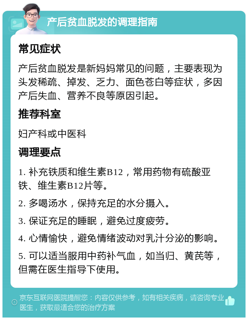 产后贫血脱发的调理指南 常见症状 产后贫血脱发是新妈妈常见的问题，主要表现为头发稀疏、掉发、乏力、面色苍白等症状，多因产后失血、营养不良等原因引起。 推荐科室 妇产科或中医科 调理要点 1. 补充铁质和维生素B12，常用药物有硫酸亚铁、维生素B12片等。 2. 多喝汤水，保持充足的水分摄入。 3. 保证充足的睡眠，避免过度疲劳。 4. 心情愉快，避免情绪波动对乳汁分泌的影响。 5. 可以适当服用中药补气血，如当归、黄芪等，但需在医生指导下使用。