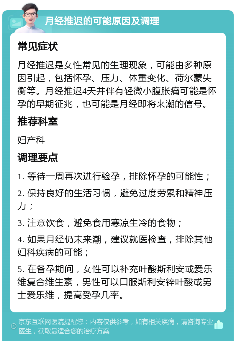 月经推迟的可能原因及调理 常见症状 月经推迟是女性常见的生理现象，可能由多种原因引起，包括怀孕、压力、体重变化、荷尔蒙失衡等。月经推迟4天并伴有轻微小腹胀痛可能是怀孕的早期征兆，也可能是月经即将来潮的信号。 推荐科室 妇产科 调理要点 1. 等待一周再次进行验孕，排除怀孕的可能性； 2. 保持良好的生活习惯，避免过度劳累和精神压力； 3. 注意饮食，避免食用寒凉生冷的食物； 4. 如果月经仍未来潮，建议就医检查，排除其他妇科疾病的可能； 5. 在备孕期间，女性可以补充叶酸斯利安或爱乐维复合维生素，男性可以口服斯利安锌叶酸或男士爱乐维，提高受孕几率。