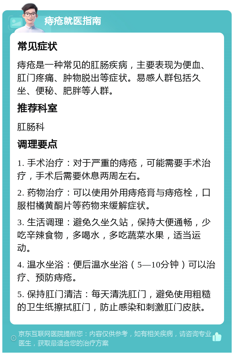 痔疮就医指南 常见症状 痔疮是一种常见的肛肠疾病，主要表现为便血、肛门疼痛、肿物脱出等症状。易感人群包括久坐、便秘、肥胖等人群。 推荐科室 肛肠科 调理要点 1. 手术治疗：对于严重的痔疮，可能需要手术治疗，手术后需要休息两周左右。 2. 药物治疗：可以使用外用痔疮膏与痔疮栓，口服柑橘黄酮片等药物来缓解症状。 3. 生活调理：避免久坐久站，保持大便通畅，少吃辛辣食物，多喝水，多吃蔬菜水果，适当运动。 4. 温水坐浴：便后温水坐浴（5—10分钟）可以治疗、预防痔疮。 5. 保持肛门清洁：每天清洗肛门，避免使用粗糙的卫生纸擦拭肛门，防止感染和刺激肛门皮肤。