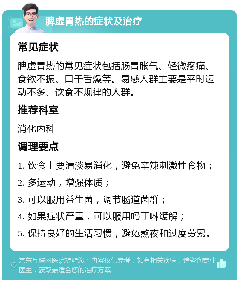 脾虚胃热的症状及治疗 常见症状 脾虚胃热的常见症状包括肠胃胀气、轻微疼痛、食欲不振、口干舌燥等。易感人群主要是平时运动不多、饮食不规律的人群。 推荐科室 消化内科 调理要点 1. 饮食上要清淡易消化，避免辛辣刺激性食物； 2. 多运动，增强体质； 3. 可以服用益生菌，调节肠道菌群； 4. 如果症状严重，可以服用吗丁啉缓解； 5. 保持良好的生活习惯，避免熬夜和过度劳累。