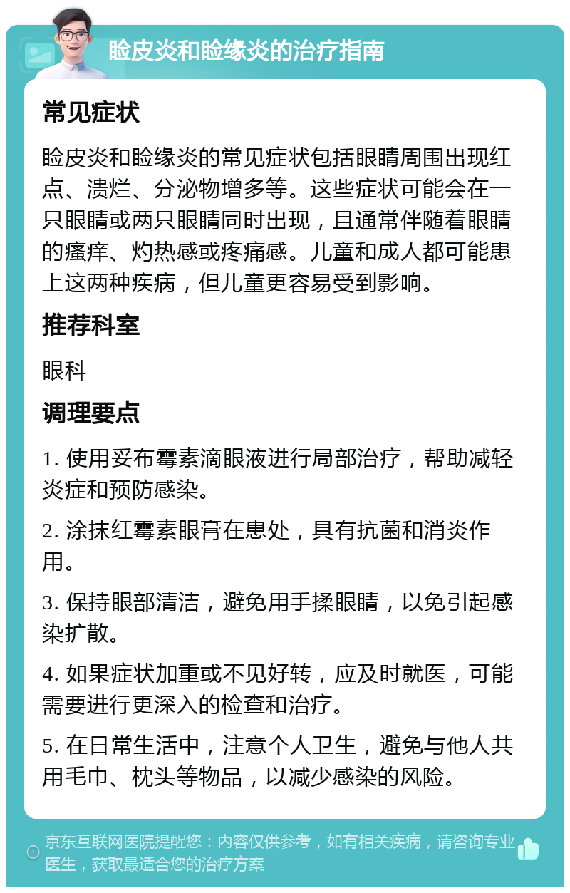 睑皮炎和睑缘炎的治疗指南 常见症状 睑皮炎和睑缘炎的常见症状包括眼睛周围出现红点、溃烂、分泌物增多等。这些症状可能会在一只眼睛或两只眼睛同时出现，且通常伴随着眼睛的瘙痒、灼热感或疼痛感。儿童和成人都可能患上这两种疾病，但儿童更容易受到影响。 推荐科室 眼科 调理要点 1. 使用妥布霉素滴眼液进行局部治疗，帮助减轻炎症和预防感染。 2. 涂抹红霉素眼膏在患处，具有抗菌和消炎作用。 3. 保持眼部清洁，避免用手揉眼睛，以免引起感染扩散。 4. 如果症状加重或不见好转，应及时就医，可能需要进行更深入的检查和治疗。 5. 在日常生活中，注意个人卫生，避免与他人共用毛巾、枕头等物品，以减少感染的风险。