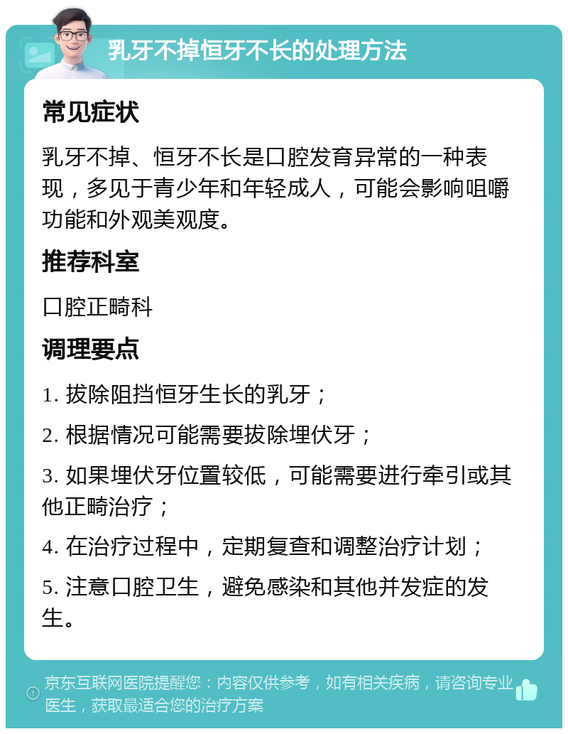 乳牙不掉恒牙不长的处理方法 常见症状 乳牙不掉、恒牙不长是口腔发育异常的一种表现，多见于青少年和年轻成人，可能会影响咀嚼功能和外观美观度。 推荐科室 口腔正畸科 调理要点 1. 拔除阻挡恒牙生长的乳牙； 2. 根据情况可能需要拔除埋伏牙； 3. 如果埋伏牙位置较低，可能需要进行牵引或其他正畸治疗； 4. 在治疗过程中，定期复查和调整治疗计划； 5. 注意口腔卫生，避免感染和其他并发症的发生。