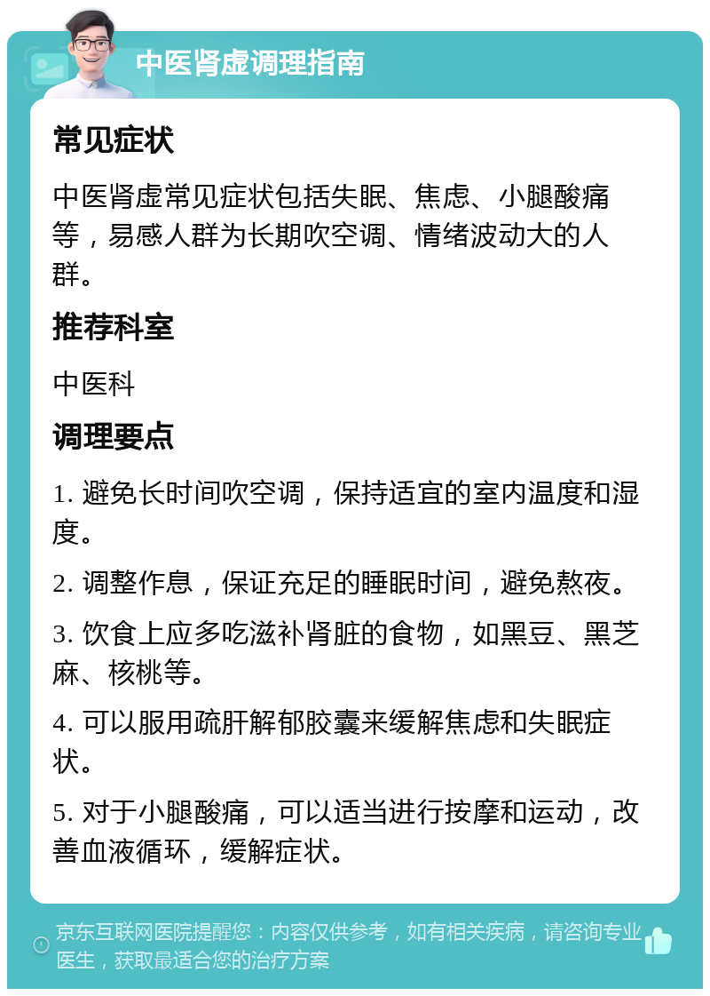 中医肾虚调理指南 常见症状 中医肾虚常见症状包括失眠、焦虑、小腿酸痛等，易感人群为长期吹空调、情绪波动大的人群。 推荐科室 中医科 调理要点 1. 避免长时间吹空调，保持适宜的室内温度和湿度。 2. 调整作息，保证充足的睡眠时间，避免熬夜。 3. 饮食上应多吃滋补肾脏的食物，如黑豆、黑芝麻、核桃等。 4. 可以服用疏肝解郁胶囊来缓解焦虑和失眠症状。 5. 对于小腿酸痛，可以适当进行按摩和运动，改善血液循环，缓解症状。