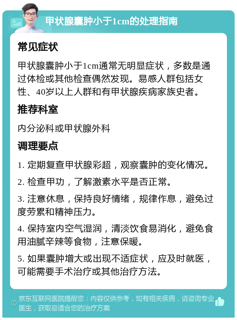 甲状腺囊肿小于1cm的处理指南 常见症状 甲状腺囊肿小于1cm通常无明显症状，多数是通过体检或其他检查偶然发现。易感人群包括女性、40岁以上人群和有甲状腺疾病家族史者。 推荐科室 内分泌科或甲状腺外科 调理要点 1. 定期复查甲状腺彩超，观察囊肿的变化情况。 2. 检查甲功，了解激素水平是否正常。 3. 注意休息，保持良好情绪，规律作息，避免过度劳累和精神压力。 4. 保持室内空气湿润，清淡饮食易消化，避免食用油腻辛辣等食物，注意保暖。 5. 如果囊肿增大或出现不适症状，应及时就医，可能需要手术治疗或其他治疗方法。