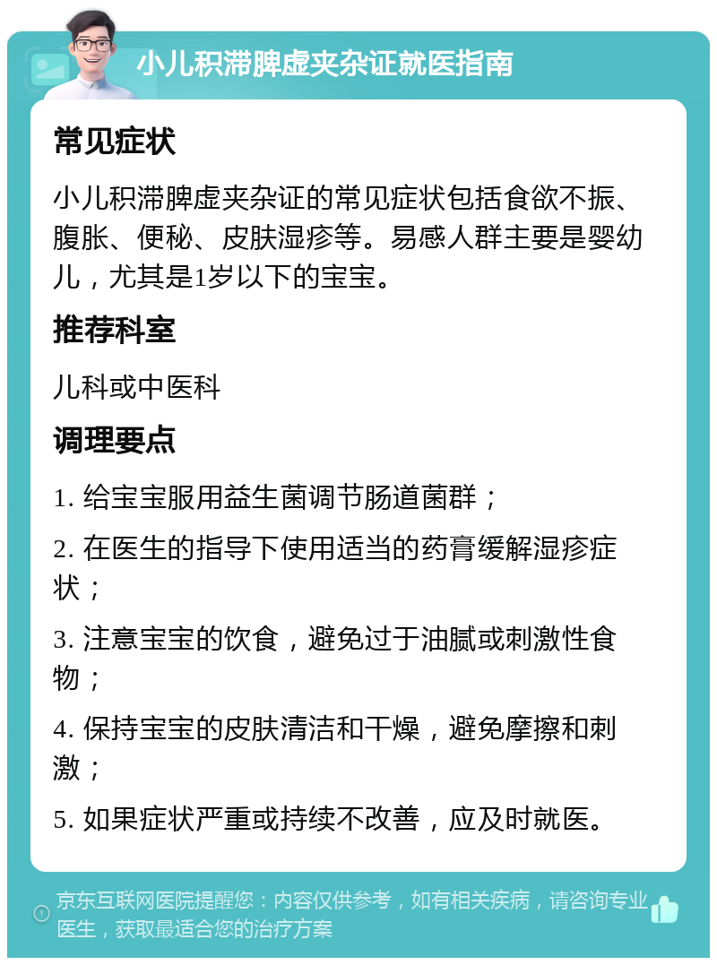 小儿积滞脾虚夹杂证就医指南 常见症状 小儿积滞脾虚夹杂证的常见症状包括食欲不振、腹胀、便秘、皮肤湿疹等。易感人群主要是婴幼儿，尤其是1岁以下的宝宝。 推荐科室 儿科或中医科 调理要点 1. 给宝宝服用益生菌调节肠道菌群； 2. 在医生的指导下使用适当的药膏缓解湿疹症状； 3. 注意宝宝的饮食，避免过于油腻或刺激性食物； 4. 保持宝宝的皮肤清洁和干燥，避免摩擦和刺激； 5. 如果症状严重或持续不改善，应及时就医。