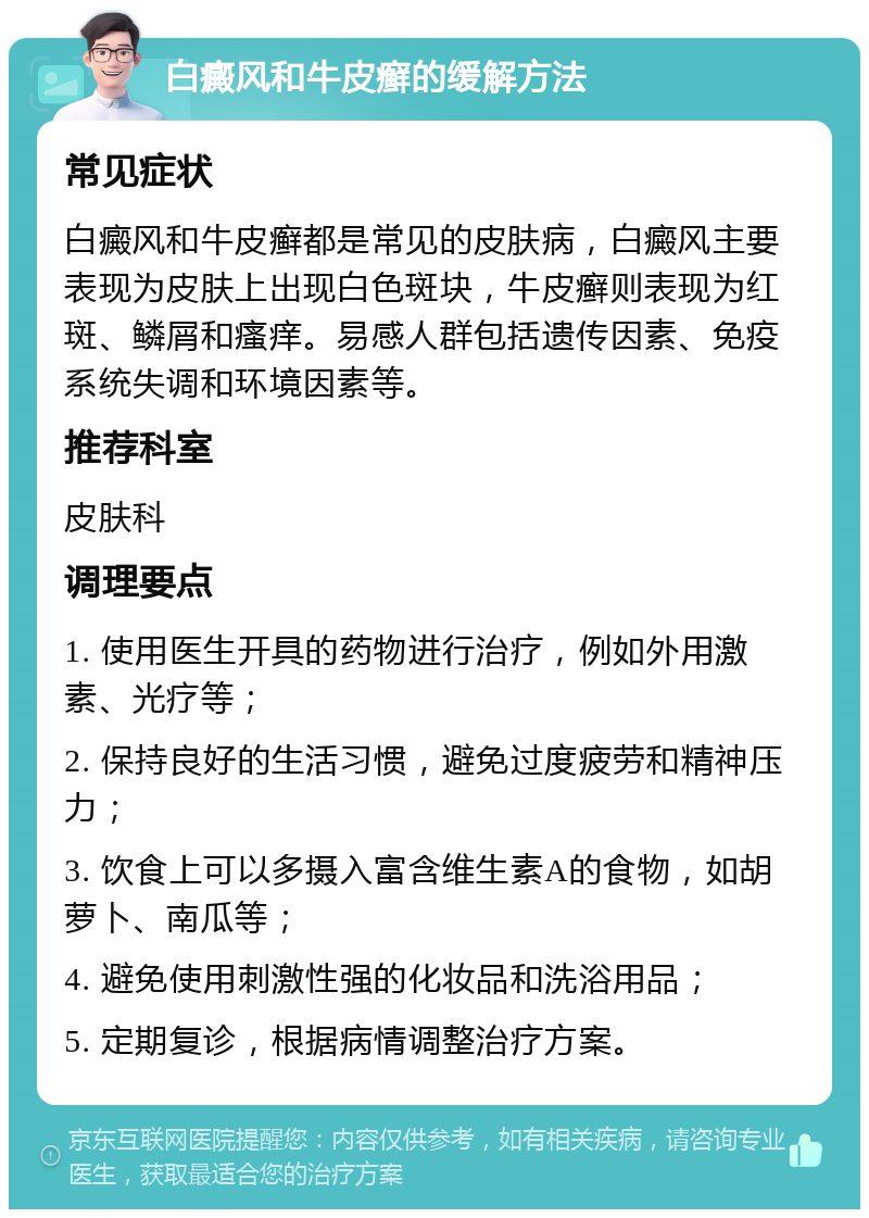 白癜风和牛皮癣的缓解方法 常见症状 白癜风和牛皮癣都是常见的皮肤病，白癜风主要表现为皮肤上出现白色斑块，牛皮癣则表现为红斑、鳞屑和瘙痒。易感人群包括遗传因素、免疫系统失调和环境因素等。 推荐科室 皮肤科 调理要点 1. 使用医生开具的药物进行治疗，例如外用激素、光疗等； 2. 保持良好的生活习惯，避免过度疲劳和精神压力； 3. 饮食上可以多摄入富含维生素A的食物，如胡萝卜、南瓜等； 4. 避免使用刺激性强的化妆品和洗浴用品； 5. 定期复诊，根据病情调整治疗方案。