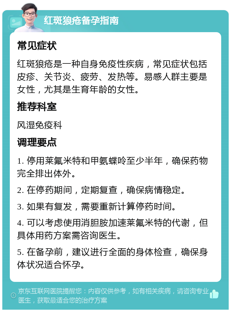 红斑狼疮备孕指南 常见症状 红斑狼疮是一种自身免疫性疾病，常见症状包括皮疹、关节炎、疲劳、发热等。易感人群主要是女性，尤其是生育年龄的女性。 推荐科室 风湿免疫科 调理要点 1. 停用莱氟米特和甲氨蝶呤至少半年，确保药物完全排出体外。 2. 在停药期间，定期复查，确保病情稳定。 3. 如果有复发，需要重新计算停药时间。 4. 可以考虑使用消胆胺加速莱氟米特的代谢，但具体用药方案需咨询医生。 5. 在备孕前，建议进行全面的身体检查，确保身体状况适合怀孕。