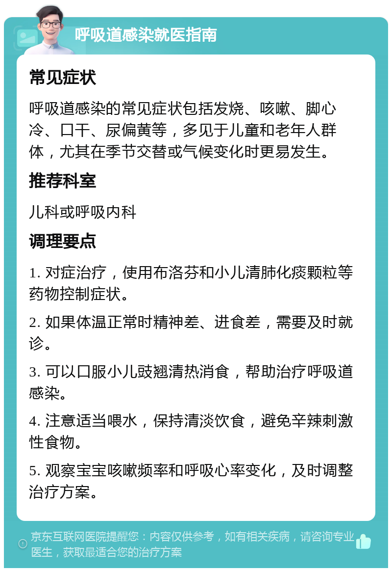 呼吸道感染就医指南 常见症状 呼吸道感染的常见症状包括发烧、咳嗽、脚心冷、口干、尿偏黄等，多见于儿童和老年人群体，尤其在季节交替或气候变化时更易发生。 推荐科室 儿科或呼吸内科 调理要点 1. 对症治疗，使用布洛芬和小儿清肺化痰颗粒等药物控制症状。 2. 如果体温正常时精神差、进食差，需要及时就诊。 3. 可以口服小儿豉翘清热消食，帮助治疗呼吸道感染。 4. 注意适当喂水，保持清淡饮食，避免辛辣刺激性食物。 5. 观察宝宝咳嗽频率和呼吸心率变化，及时调整治疗方案。