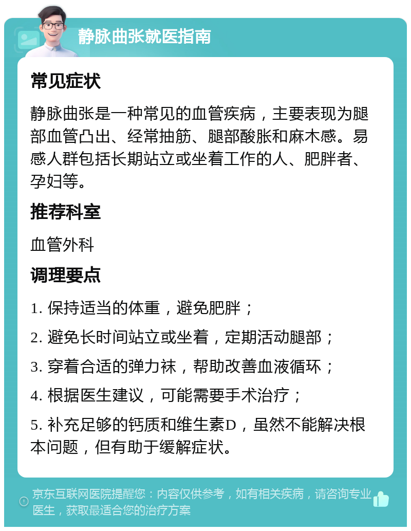 静脉曲张就医指南 常见症状 静脉曲张是一种常见的血管疾病，主要表现为腿部血管凸出、经常抽筋、腿部酸胀和麻木感。易感人群包括长期站立或坐着工作的人、肥胖者、孕妇等。 推荐科室 血管外科 调理要点 1. 保持适当的体重，避免肥胖； 2. 避免长时间站立或坐着，定期活动腿部； 3. 穿着合适的弹力袜，帮助改善血液循环； 4. 根据医生建议，可能需要手术治疗； 5. 补充足够的钙质和维生素D，虽然不能解决根本问题，但有助于缓解症状。