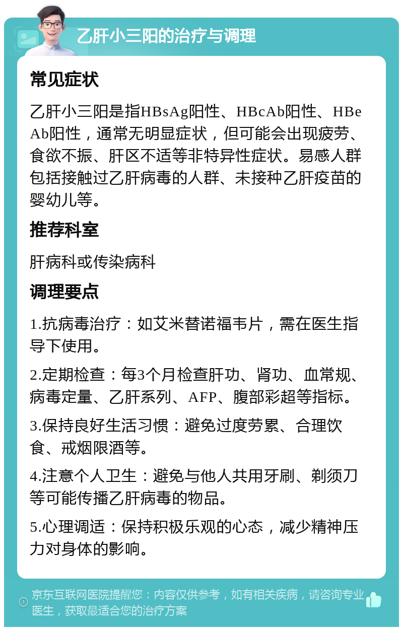 乙肝小三阳的治疗与调理 常见症状 乙肝小三阳是指HBsAg阳性、HBcAb阳性、HBeAb阳性，通常无明显症状，但可能会出现疲劳、食欲不振、肝区不适等非特异性症状。易感人群包括接触过乙肝病毒的人群、未接种乙肝疫苗的婴幼儿等。 推荐科室 肝病科或传染病科 调理要点 1.抗病毒治疗：如艾米替诺福韦片，需在医生指导下使用。 2.定期检查：每3个月检查肝功、肾功、血常规、病毒定量、乙肝系列、AFP、腹部彩超等指标。 3.保持良好生活习惯：避免过度劳累、合理饮食、戒烟限酒等。 4.注意个人卫生：避免与他人共用牙刷、剃须刀等可能传播乙肝病毒的物品。 5.心理调适：保持积极乐观的心态，减少精神压力对身体的影响。