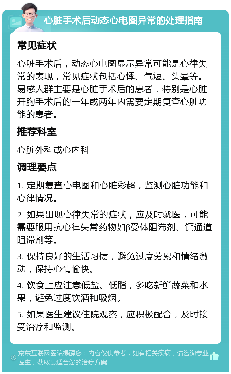 心脏手术后动态心电图异常的处理指南 常见症状 心脏手术后，动态心电图显示异常可能是心律失常的表现，常见症状包括心悸、气短、头晕等。易感人群主要是心脏手术后的患者，特别是心脏开胸手术后的一年或两年内需要定期复查心脏功能的患者。 推荐科室 心脏外科或心内科 调理要点 1. 定期复查心电图和心脏彩超，监测心脏功能和心律情况。 2. 如果出现心律失常的症状，应及时就医，可能需要服用抗心律失常药物如β受体阻滞剂、钙通道阻滞剂等。 3. 保持良好的生活习惯，避免过度劳累和情绪激动，保持心情愉快。 4. 饮食上应注意低盐、低脂，多吃新鲜蔬菜和水果，避免过度饮酒和吸烟。 5. 如果医生建议住院观察，应积极配合，及时接受治疗和监测。