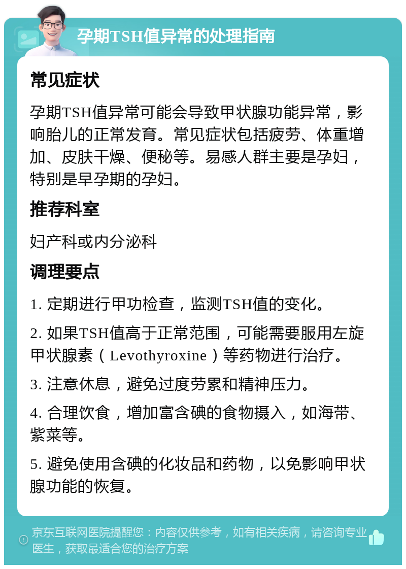 孕期TSH值异常的处理指南 常见症状 孕期TSH值异常可能会导致甲状腺功能异常，影响胎儿的正常发育。常见症状包括疲劳、体重增加、皮肤干燥、便秘等。易感人群主要是孕妇，特别是早孕期的孕妇。 推荐科室 妇产科或内分泌科 调理要点 1. 定期进行甲功检查，监测TSH值的变化。 2. 如果TSH值高于正常范围，可能需要服用左旋甲状腺素（Levothyroxine）等药物进行治疗。 3. 注意休息，避免过度劳累和精神压力。 4. 合理饮食，增加富含碘的食物摄入，如海带、紫菜等。 5. 避免使用含碘的化妆品和药物，以免影响甲状腺功能的恢复。