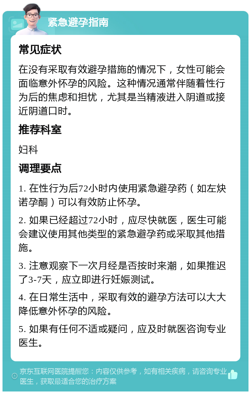 紧急避孕指南 常见症状 在没有采取有效避孕措施的情况下，女性可能会面临意外怀孕的风险。这种情况通常伴随着性行为后的焦虑和担忧，尤其是当精液进入阴道或接近阴道口时。 推荐科室 妇科 调理要点 1. 在性行为后72小时内使用紧急避孕药（如左炔诺孕酮）可以有效防止怀孕。 2. 如果已经超过72小时，应尽快就医，医生可能会建议使用其他类型的紧急避孕药或采取其他措施。 3. 注意观察下一次月经是否按时来潮，如果推迟了3-7天，应立即进行妊娠测试。 4. 在日常生活中，采取有效的避孕方法可以大大降低意外怀孕的风险。 5. 如果有任何不适或疑问，应及时就医咨询专业医生。