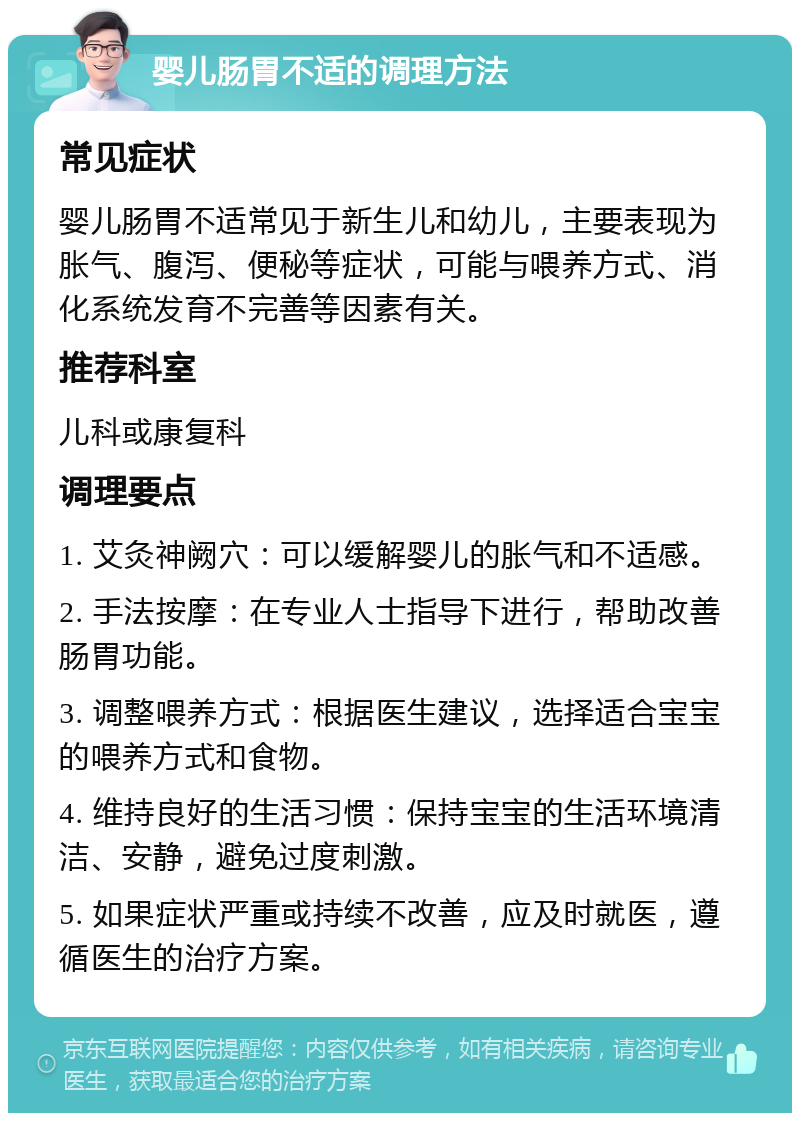 婴儿肠胃不适的调理方法 常见症状 婴儿肠胃不适常见于新生儿和幼儿，主要表现为胀气、腹泻、便秘等症状，可能与喂养方式、消化系统发育不完善等因素有关。 推荐科室 儿科或康复科 调理要点 1. 艾灸神阙穴：可以缓解婴儿的胀气和不适感。 2. 手法按摩：在专业人士指导下进行，帮助改善肠胃功能。 3. 调整喂养方式：根据医生建议，选择适合宝宝的喂养方式和食物。 4. 维持良好的生活习惯：保持宝宝的生活环境清洁、安静，避免过度刺激。 5. 如果症状严重或持续不改善，应及时就医，遵循医生的治疗方案。