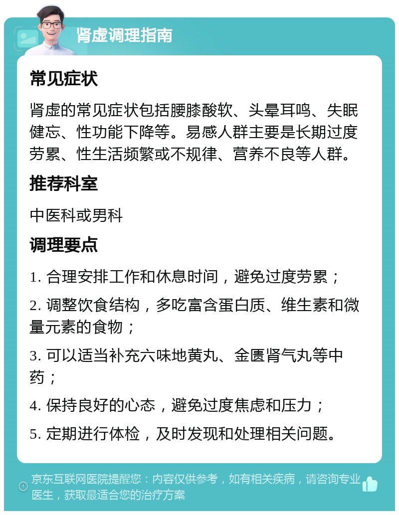 肾虚调理指南 常见症状 肾虚的常见症状包括腰膝酸软、头晕耳鸣、失眠健忘、性功能下降等。易感人群主要是长期过度劳累、性生活频繁或不规律、营养不良等人群。 推荐科室 中医科或男科 调理要点 1. 合理安排工作和休息时间，避免过度劳累； 2. 调整饮食结构，多吃富含蛋白质、维生素和微量元素的食物； 3. 可以适当补充六味地黄丸、金匮肾气丸等中药； 4. 保持良好的心态，避免过度焦虑和压力； 5. 定期进行体检，及时发现和处理相关问题。