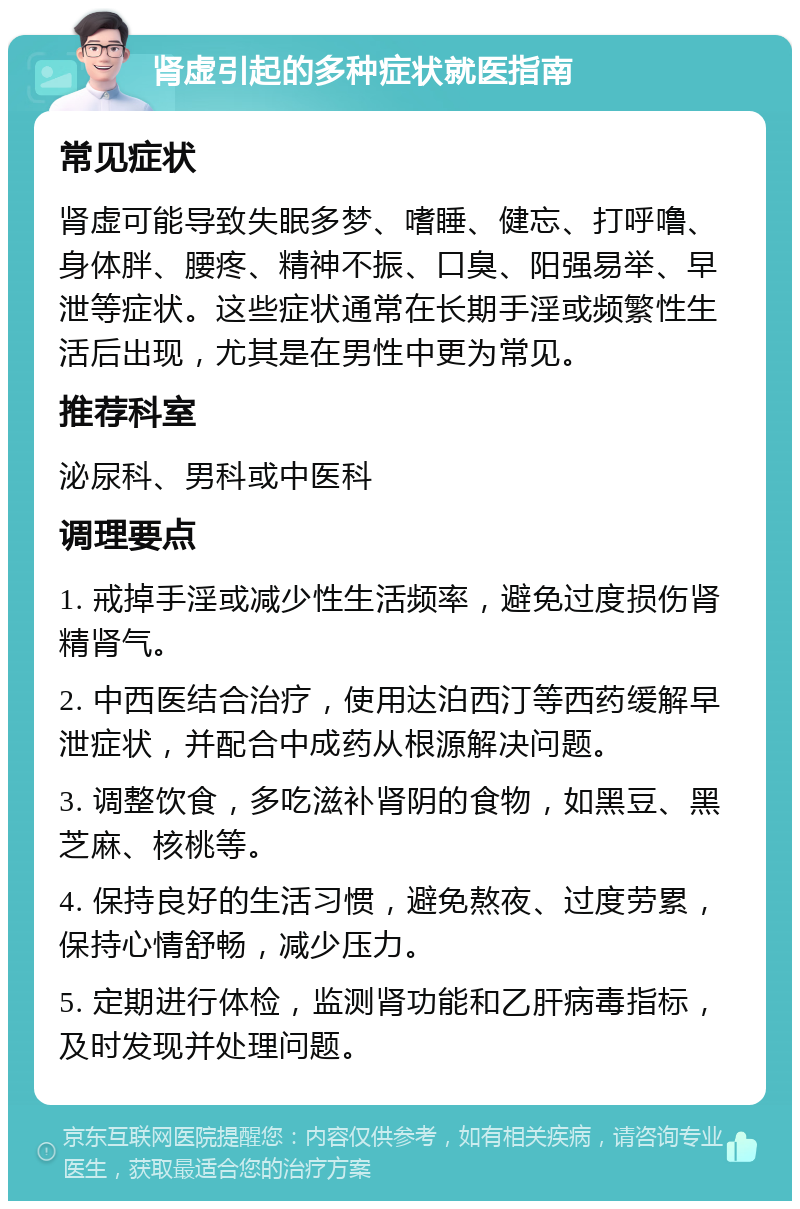 肾虚引起的多种症状就医指南 常见症状 肾虚可能导致失眠多梦、嗜睡、健忘、打呼噜、身体胖、腰疼、精神不振、口臭、阳强易举、早泄等症状。这些症状通常在长期手淫或频繁性生活后出现，尤其是在男性中更为常见。 推荐科室 泌尿科、男科或中医科 调理要点 1. 戒掉手淫或减少性生活频率，避免过度损伤肾精肾气。 2. 中西医结合治疗，使用达泊西汀等西药缓解早泄症状，并配合中成药从根源解决问题。 3. 调整饮食，多吃滋补肾阴的食物，如黑豆、黑芝麻、核桃等。 4. 保持良好的生活习惯，避免熬夜、过度劳累，保持心情舒畅，减少压力。 5. 定期进行体检，监测肾功能和乙肝病毒指标，及时发现并处理问题。