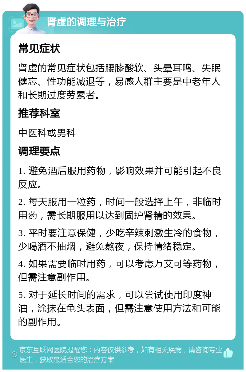 肾虚的调理与治疗 常见症状 肾虚的常见症状包括腰膝酸软、头晕耳鸣、失眠健忘、性功能减退等，易感人群主要是中老年人和长期过度劳累者。 推荐科室 中医科或男科 调理要点 1. 避免酒后服用药物，影响效果并可能引起不良反应。 2. 每天服用一粒药，时间一般选择上午，非临时用药，需长期服用以达到固护肾精的效果。 3. 平时要注意保健，少吃辛辣刺激生冷的食物，少喝酒不抽烟，避免熬夜，保持情绪稳定。 4. 如果需要临时用药，可以考虑万艾可等药物，但需注意副作用。 5. 对于延长时间的需求，可以尝试使用印度神油，涂抹在龟头表面，但需注意使用方法和可能的副作用。