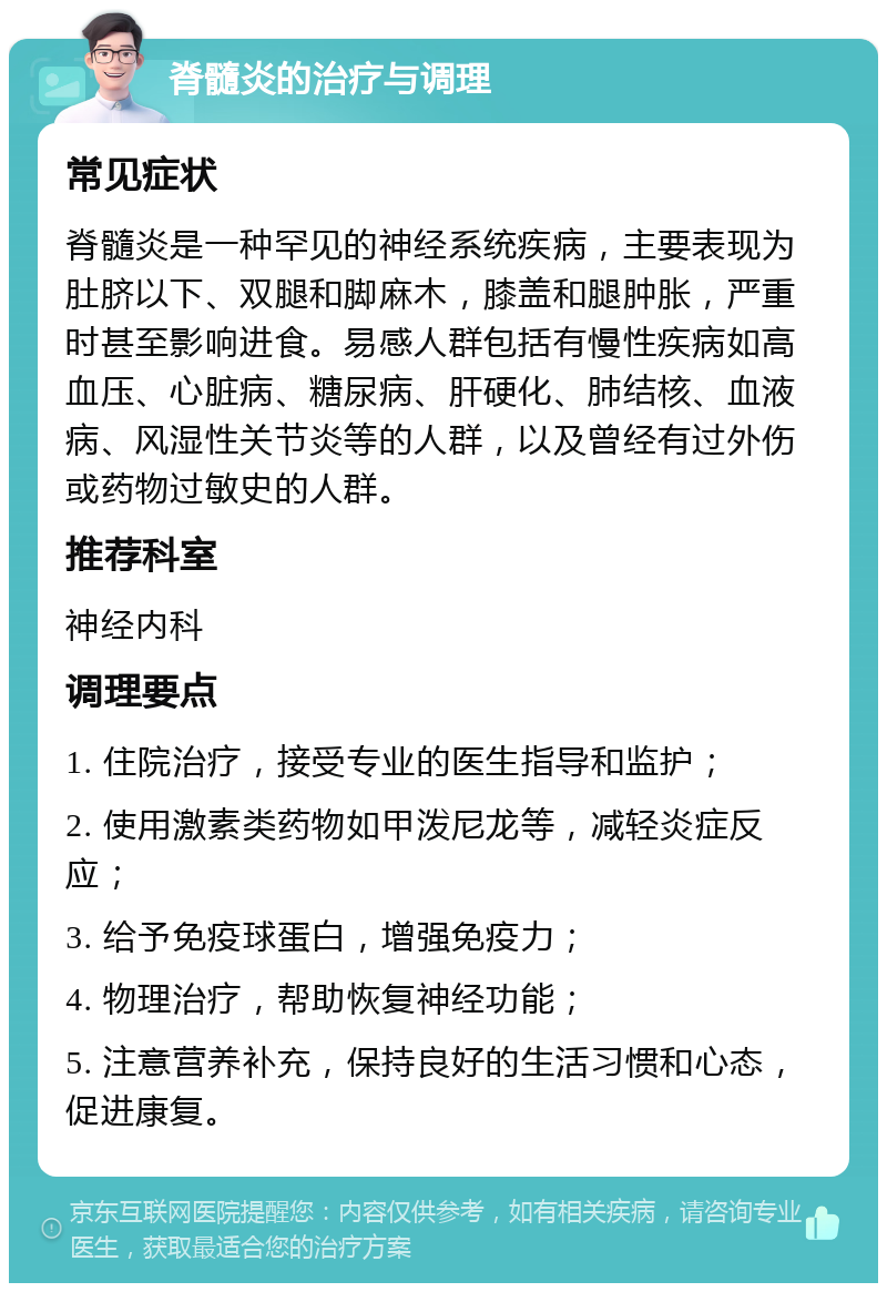 脊髓炎的治疗与调理 常见症状 脊髓炎是一种罕见的神经系统疾病，主要表现为肚脐以下、双腿和脚麻木，膝盖和腿肿胀，严重时甚至影响进食。易感人群包括有慢性疾病如高血压、心脏病、糖尿病、肝硬化、肺结核、血液病、风湿性关节炎等的人群，以及曾经有过外伤或药物过敏史的人群。 推荐科室 神经内科 调理要点 1. 住院治疗，接受专业的医生指导和监护； 2. 使用激素类药物如甲泼尼龙等，减轻炎症反应； 3. 给予免疫球蛋白，增强免疫力； 4. 物理治疗，帮助恢复神经功能； 5. 注意营养补充，保持良好的生活习惯和心态，促进康复。