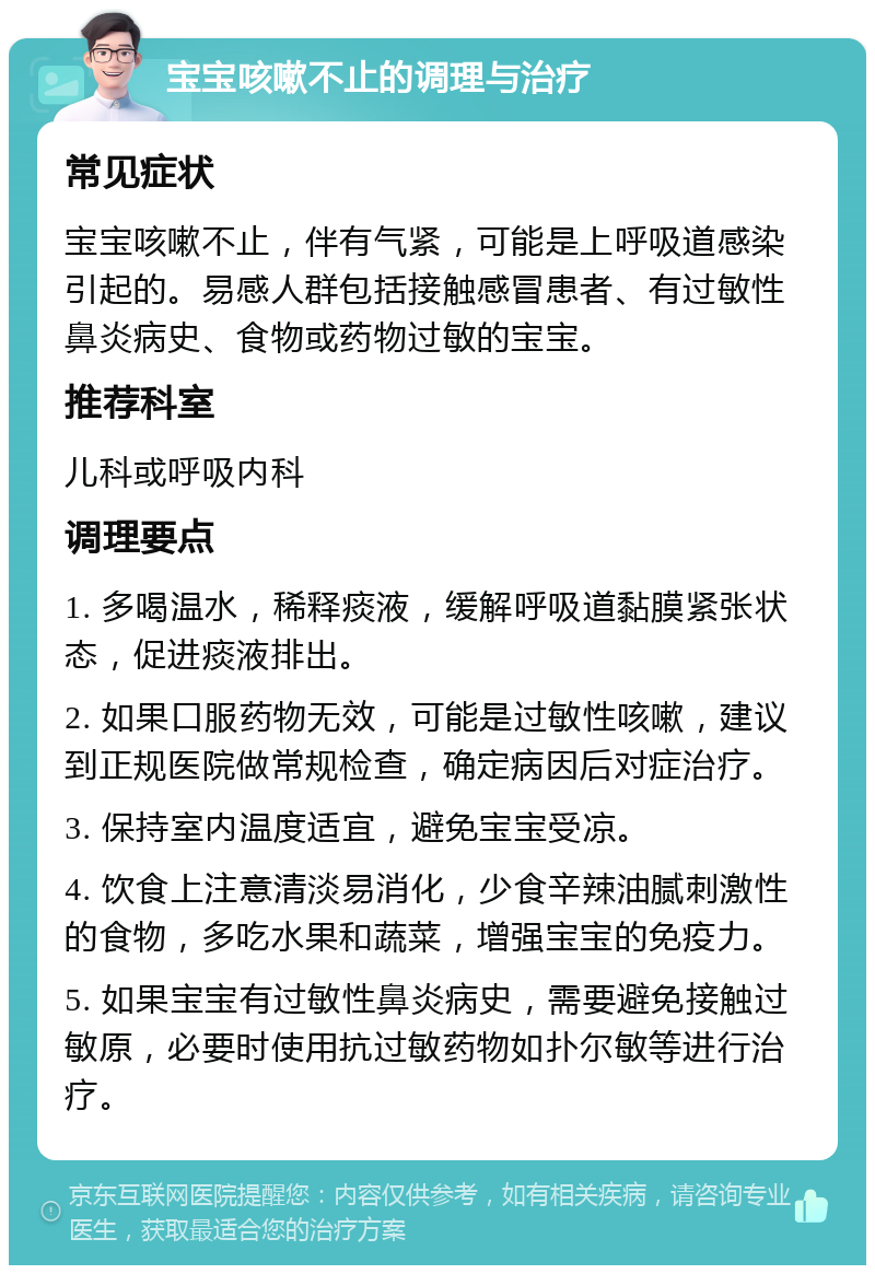 宝宝咳嗽不止的调理与治疗 常见症状 宝宝咳嗽不止，伴有气紧，可能是上呼吸道感染引起的。易感人群包括接触感冒患者、有过敏性鼻炎病史、食物或药物过敏的宝宝。 推荐科室 儿科或呼吸内科 调理要点 1. 多喝温水，稀释痰液，缓解呼吸道黏膜紧张状态，促进痰液排出。 2. 如果口服药物无效，可能是过敏性咳嗽，建议到正规医院做常规检查，确定病因后对症治疗。 3. 保持室内温度适宜，避免宝宝受凉。 4. 饮食上注意清淡易消化，少食辛辣油腻刺激性的食物，多吃水果和蔬菜，增强宝宝的免疫力。 5. 如果宝宝有过敏性鼻炎病史，需要避免接触过敏原，必要时使用抗过敏药物如扑尔敏等进行治疗。