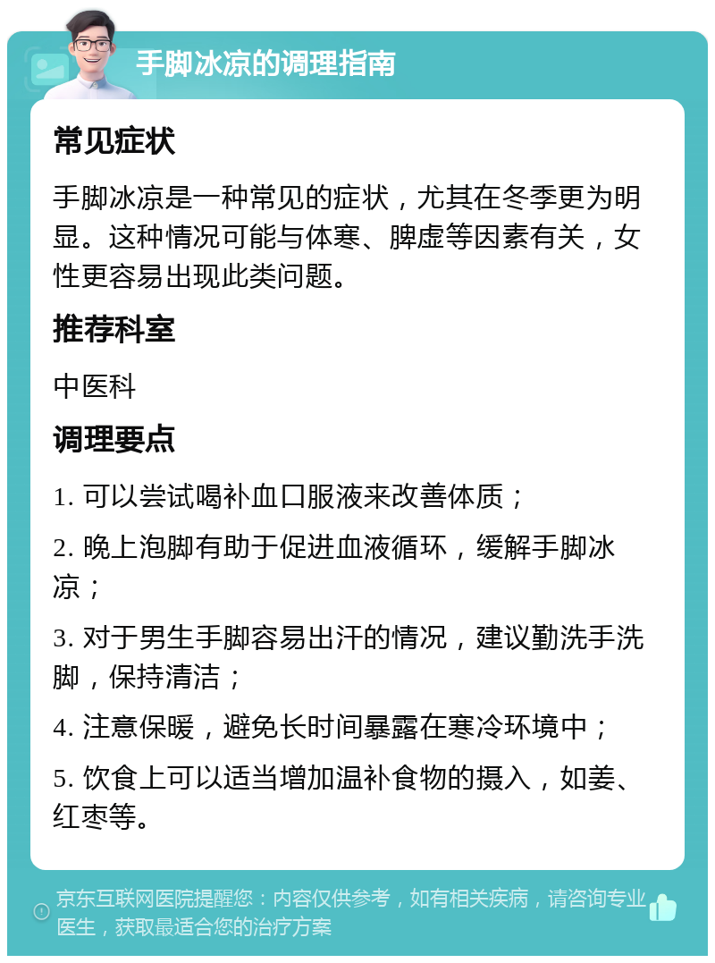 手脚冰凉的调理指南 常见症状 手脚冰凉是一种常见的症状，尤其在冬季更为明显。这种情况可能与体寒、脾虚等因素有关，女性更容易出现此类问题。 推荐科室 中医科 调理要点 1. 可以尝试喝补血口服液来改善体质； 2. 晚上泡脚有助于促进血液循环，缓解手脚冰凉； 3. 对于男生手脚容易出汗的情况，建议勤洗手洗脚，保持清洁； 4. 注意保暖，避免长时间暴露在寒冷环境中； 5. 饮食上可以适当增加温补食物的摄入，如姜、红枣等。