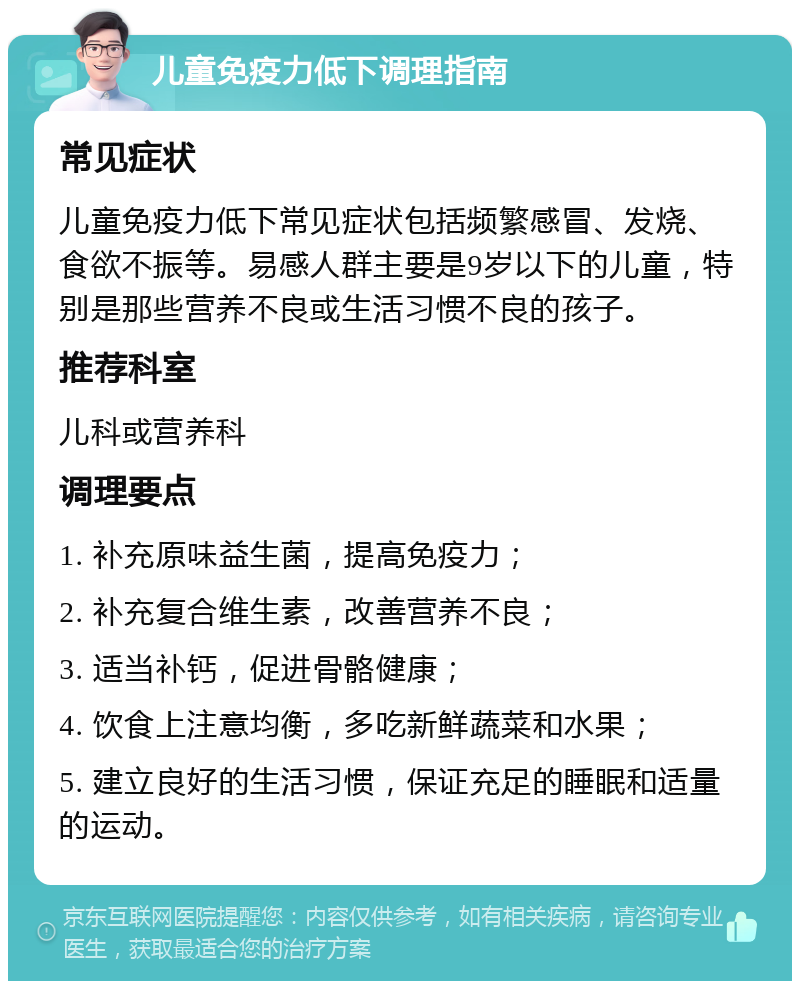 儿童免疫力低下调理指南 常见症状 儿童免疫力低下常见症状包括频繁感冒、发烧、食欲不振等。易感人群主要是9岁以下的儿童，特别是那些营养不良或生活习惯不良的孩子。 推荐科室 儿科或营养科 调理要点 1. 补充原味益生菌，提高免疫力； 2. 补充复合维生素，改善营养不良； 3. 适当补钙，促进骨骼健康； 4. 饮食上注意均衡，多吃新鲜蔬菜和水果； 5. 建立良好的生活习惯，保证充足的睡眠和适量的运动。