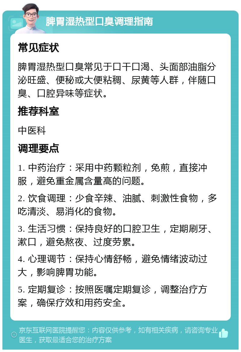 脾胃湿热型口臭调理指南 常见症状 脾胃湿热型口臭常见于口干口渴、头面部油脂分泌旺盛、便秘或大便粘稠、尿黄等人群，伴随口臭、口腔异味等症状。 推荐科室 中医科 调理要点 1. 中药治疗：采用中药颗粒剂，免煎，直接冲服，避免重金属含量高的问题。 2. 饮食调理：少食辛辣、油腻、刺激性食物，多吃清淡、易消化的食物。 3. 生活习惯：保持良好的口腔卫生，定期刷牙、漱口，避免熬夜、过度劳累。 4. 心理调节：保持心情舒畅，避免情绪波动过大，影响脾胃功能。 5. 定期复诊：按照医嘱定期复诊，调整治疗方案，确保疗效和用药安全。