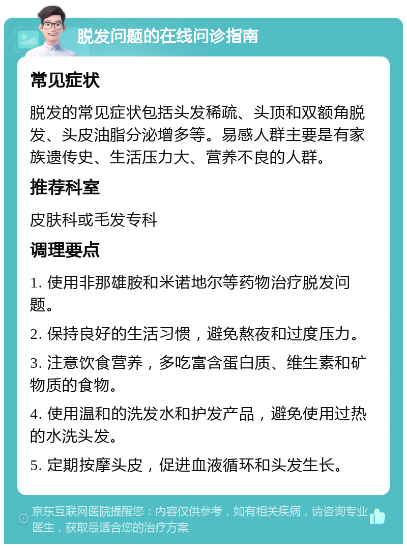 脱发问题的在线问诊指南 常见症状 脱发的常见症状包括头发稀疏、头顶和双额角脱发、头皮油脂分泌增多等。易感人群主要是有家族遗传史、生活压力大、营养不良的人群。 推荐科室 皮肤科或毛发专科 调理要点 1. 使用非那雄胺和米诺地尔等药物治疗脱发问题。 2. 保持良好的生活习惯，避免熬夜和过度压力。 3. 注意饮食营养，多吃富含蛋白质、维生素和矿物质的食物。 4. 使用温和的洗发水和护发产品，避免使用过热的水洗头发。 5. 定期按摩头皮，促进血液循环和头发生长。