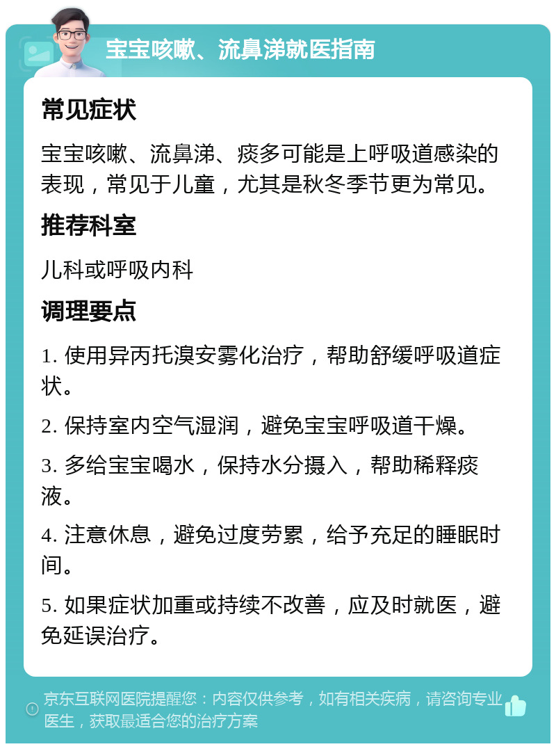 宝宝咳嗽、流鼻涕就医指南 常见症状 宝宝咳嗽、流鼻涕、痰多可能是上呼吸道感染的表现，常见于儿童，尤其是秋冬季节更为常见。 推荐科室 儿科或呼吸内科 调理要点 1. 使用异丙托溴安雾化治疗，帮助舒缓呼吸道症状。 2. 保持室内空气湿润，避免宝宝呼吸道干燥。 3. 多给宝宝喝水，保持水分摄入，帮助稀释痰液。 4. 注意休息，避免过度劳累，给予充足的睡眠时间。 5. 如果症状加重或持续不改善，应及时就医，避免延误治疗。