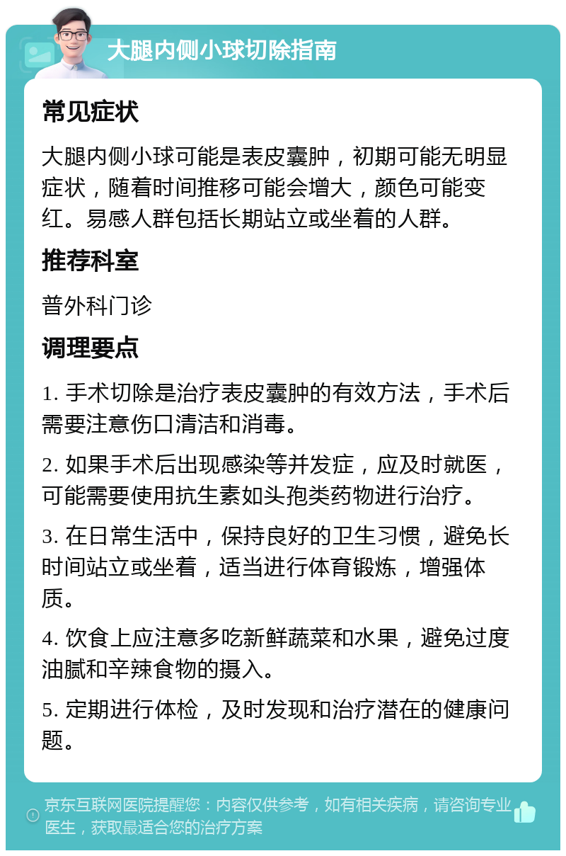 大腿内侧小球切除指南 常见症状 大腿内侧小球可能是表皮囊肿，初期可能无明显症状，随着时间推移可能会增大，颜色可能变红。易感人群包括长期站立或坐着的人群。 推荐科室 普外科门诊 调理要点 1. 手术切除是治疗表皮囊肿的有效方法，手术后需要注意伤口清洁和消毒。 2. 如果手术后出现感染等并发症，应及时就医，可能需要使用抗生素如头孢类药物进行治疗。 3. 在日常生活中，保持良好的卫生习惯，避免长时间站立或坐着，适当进行体育锻炼，增强体质。 4. 饮食上应注意多吃新鲜蔬菜和水果，避免过度油腻和辛辣食物的摄入。 5. 定期进行体检，及时发现和治疗潜在的健康问题。