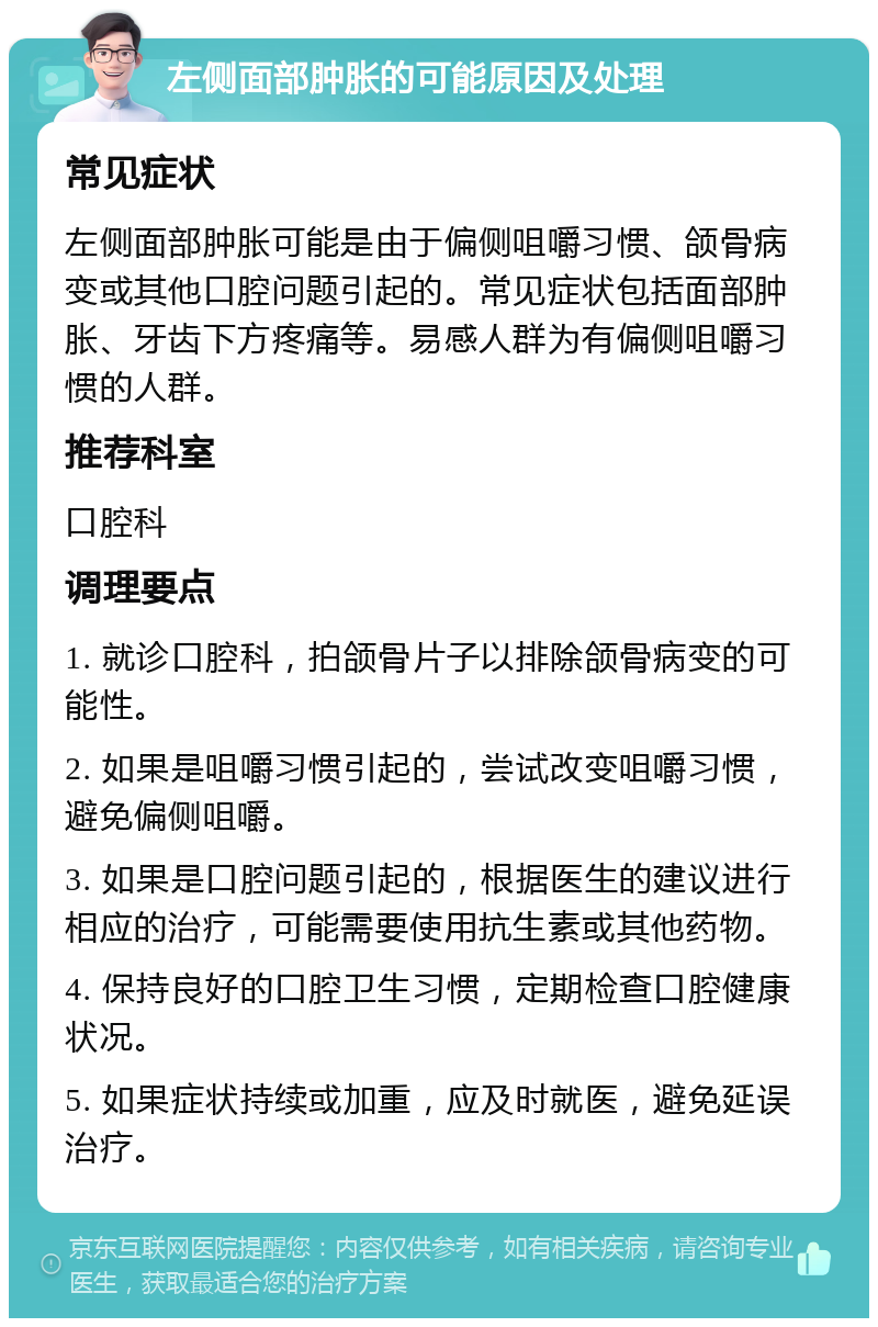 左侧面部肿胀的可能原因及处理 常见症状 左侧面部肿胀可能是由于偏侧咀嚼习惯、颌骨病变或其他口腔问题引起的。常见症状包括面部肿胀、牙齿下方疼痛等。易感人群为有偏侧咀嚼习惯的人群。 推荐科室 口腔科 调理要点 1. 就诊口腔科，拍颌骨片子以排除颌骨病变的可能性。 2. 如果是咀嚼习惯引起的，尝试改变咀嚼习惯，避免偏侧咀嚼。 3. 如果是口腔问题引起的，根据医生的建议进行相应的治疗，可能需要使用抗生素或其他药物。 4. 保持良好的口腔卫生习惯，定期检查口腔健康状况。 5. 如果症状持续或加重，应及时就医，避免延误治疗。