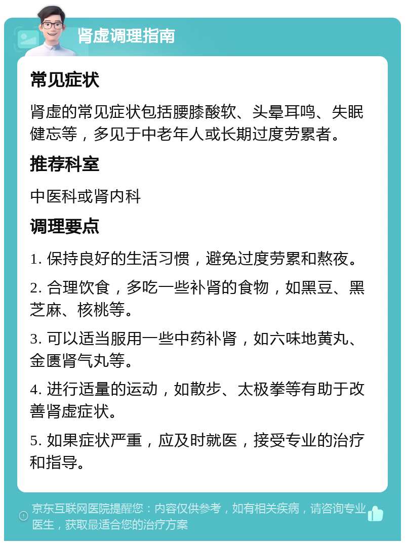 肾虚调理指南 常见症状 肾虚的常见症状包括腰膝酸软、头晕耳鸣、失眠健忘等，多见于中老年人或长期过度劳累者。 推荐科室 中医科或肾内科 调理要点 1. 保持良好的生活习惯，避免过度劳累和熬夜。 2. 合理饮食，多吃一些补肾的食物，如黑豆、黑芝麻、核桃等。 3. 可以适当服用一些中药补肾，如六味地黄丸、金匮肾气丸等。 4. 进行适量的运动，如散步、太极拳等有助于改善肾虚症状。 5. 如果症状严重，应及时就医，接受专业的治疗和指导。