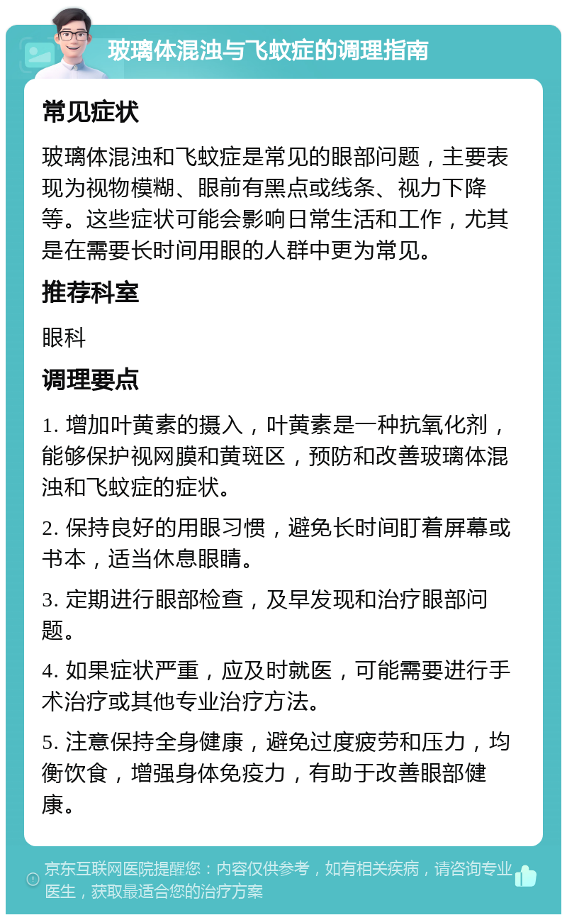 玻璃体混浊与飞蚊症的调理指南 常见症状 玻璃体混浊和飞蚊症是常见的眼部问题，主要表现为视物模糊、眼前有黑点或线条、视力下降等。这些症状可能会影响日常生活和工作，尤其是在需要长时间用眼的人群中更为常见。 推荐科室 眼科 调理要点 1. 增加叶黄素的摄入，叶黄素是一种抗氧化剂，能够保护视网膜和黄斑区，预防和改善玻璃体混浊和飞蚊症的症状。 2. 保持良好的用眼习惯，避免长时间盯着屏幕或书本，适当休息眼睛。 3. 定期进行眼部检查，及早发现和治疗眼部问题。 4. 如果症状严重，应及时就医，可能需要进行手术治疗或其他专业治疗方法。 5. 注意保持全身健康，避免过度疲劳和压力，均衡饮食，增强身体免疫力，有助于改善眼部健康。