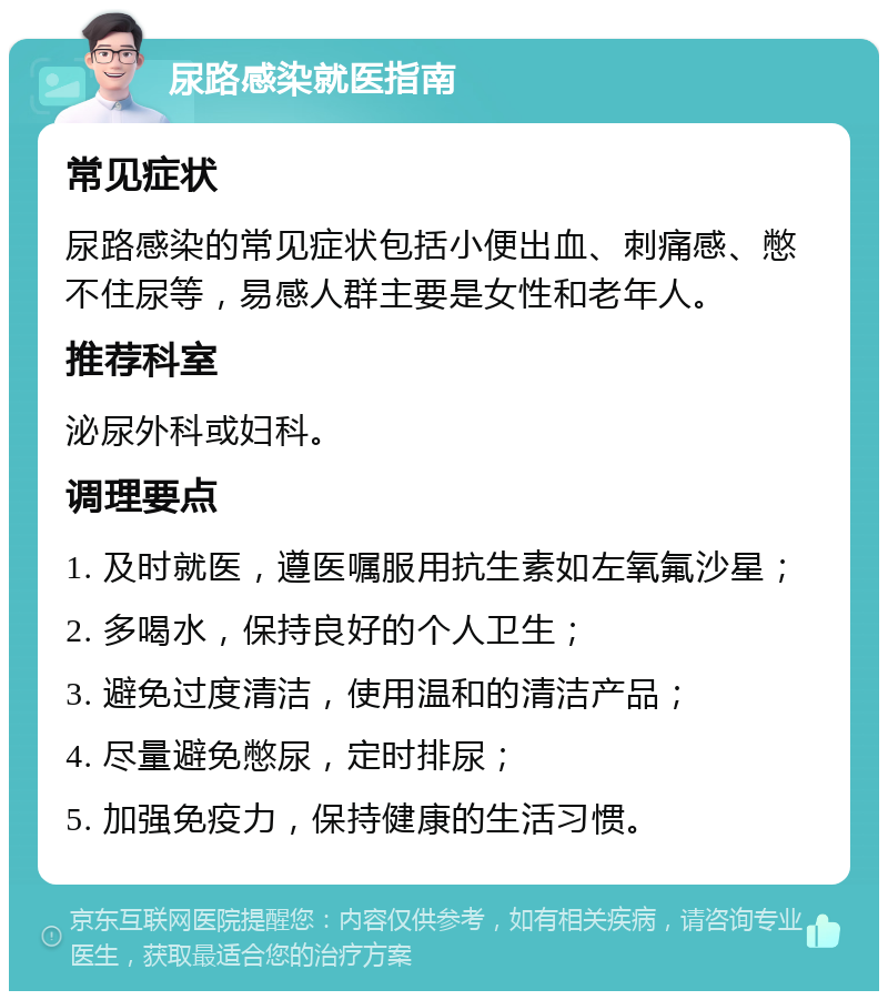 尿路感染就医指南 常见症状 尿路感染的常见症状包括小便出血、刺痛感、憋不住尿等，易感人群主要是女性和老年人。 推荐科室 泌尿外科或妇科。 调理要点 1. 及时就医，遵医嘱服用抗生素如左氧氟沙星； 2. 多喝水，保持良好的个人卫生； 3. 避免过度清洁，使用温和的清洁产品； 4. 尽量避免憋尿，定时排尿； 5. 加强免疫力，保持健康的生活习惯。