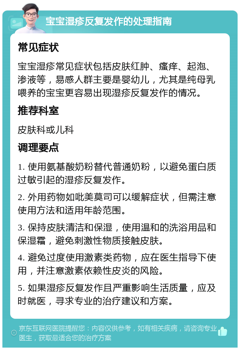 宝宝湿疹反复发作的处理指南 常见症状 宝宝湿疹常见症状包括皮肤红肿、瘙痒、起泡、渗液等，易感人群主要是婴幼儿，尤其是纯母乳喂养的宝宝更容易出现湿疹反复发作的情况。 推荐科室 皮肤科或儿科 调理要点 1. 使用氨基酸奶粉替代普通奶粉，以避免蛋白质过敏引起的湿疹反复发作。 2. 外用药物如吡美莫司可以缓解症状，但需注意使用方法和适用年龄范围。 3. 保持皮肤清洁和保湿，使用温和的洗浴用品和保湿霜，避免刺激性物质接触皮肤。 4. 避免过度使用激素类药物，应在医生指导下使用，并注意激素依赖性皮炎的风险。 5. 如果湿疹反复发作且严重影响生活质量，应及时就医，寻求专业的治疗建议和方案。