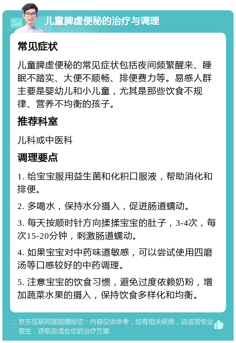 儿童脾虚便秘的治疗与调理 常见症状 儿童脾虚便秘的常见症状包括夜间频繁醒来、睡眠不踏实、大便不顺畅、排便费力等。易感人群主要是婴幼儿和小儿童，尤其是那些饮食不规律、营养不均衡的孩子。 推荐科室 儿科或中医科 调理要点 1. 给宝宝服用益生菌和化积口服液，帮助消化和排便。 2. 多喝水，保持水分摄入，促进肠道蠕动。 3. 每天按顺时针方向揉揉宝宝的肚子，3-4次，每次15-20分钟，刺激肠道蠕动。 4. 如果宝宝对中药味道敏感，可以尝试使用四磨汤等口感较好的中药调理。 5. 注意宝宝的饮食习惯，避免过度依赖奶粉，增加蔬菜水果的摄入，保持饮食多样化和均衡。