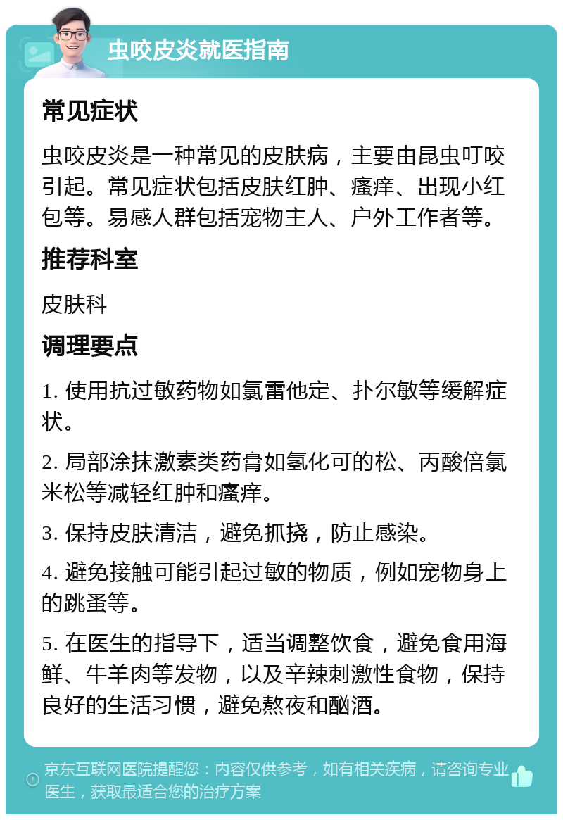 虫咬皮炎就医指南 常见症状 虫咬皮炎是一种常见的皮肤病，主要由昆虫叮咬引起。常见症状包括皮肤红肿、瘙痒、出现小红包等。易感人群包括宠物主人、户外工作者等。 推荐科室 皮肤科 调理要点 1. 使用抗过敏药物如氯雷他定、扑尔敏等缓解症状。 2. 局部涂抹激素类药膏如氢化可的松、丙酸倍氯米松等减轻红肿和瘙痒。 3. 保持皮肤清洁，避免抓挠，防止感染。 4. 避免接触可能引起过敏的物质，例如宠物身上的跳蚤等。 5. 在医生的指导下，适当调整饮食，避免食用海鲜、牛羊肉等发物，以及辛辣刺激性食物，保持良好的生活习惯，避免熬夜和酗酒。