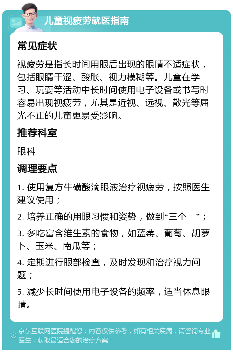 儿童视疲劳就医指南 常见症状 视疲劳是指长时间用眼后出现的眼睛不适症状，包括眼睛干涩、酸胀、视力模糊等。儿童在学习、玩耍等活动中长时间使用电子设备或书写时容易出现视疲劳，尤其是近视、远视、散光等屈光不正的儿童更易受影响。 推荐科室 眼科 调理要点 1. 使用复方牛磺酸滴眼液治疗视疲劳，按照医生建议使用； 2. 培养正确的用眼习惯和姿势，做到“三个一”； 3. 多吃富含维生素的食物，如蓝莓、葡萄、胡萝卜、玉米、南瓜等； 4. 定期进行眼部检查，及时发现和治疗视力问题； 5. 减少长时间使用电子设备的频率，适当休息眼睛。