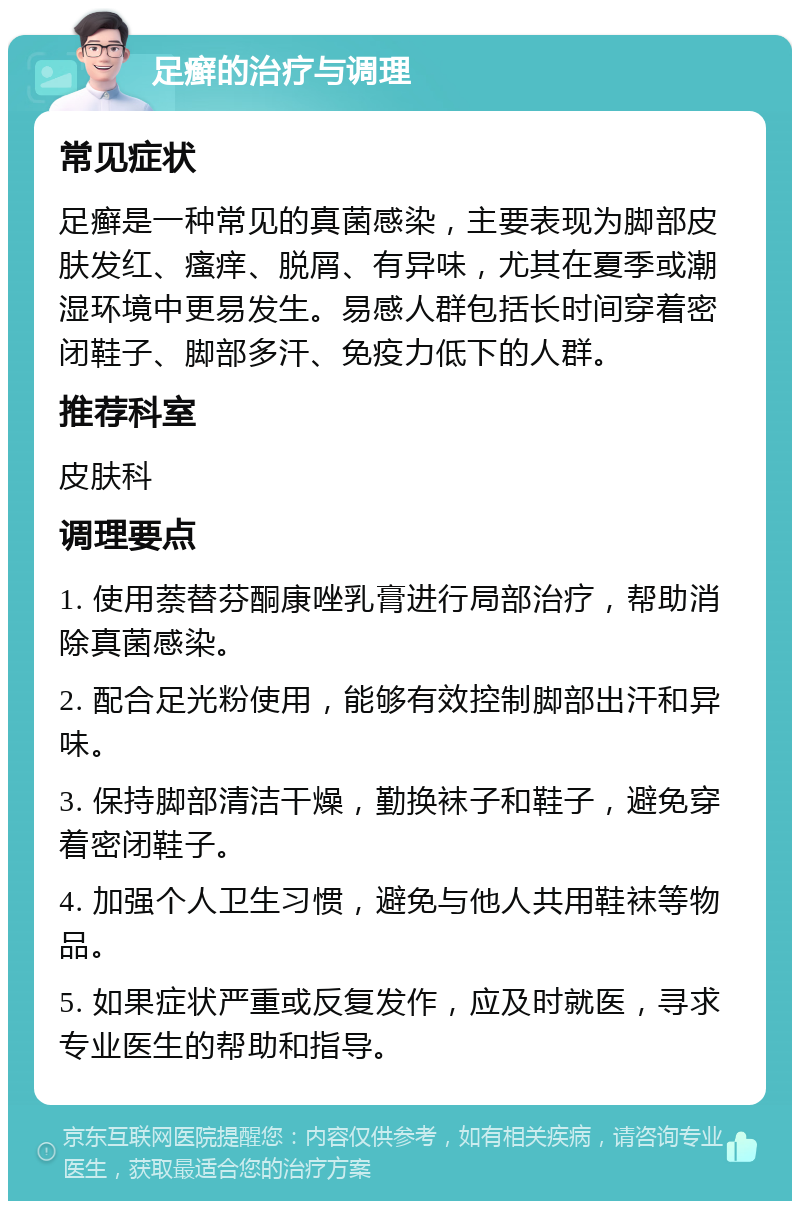 足癣的治疗与调理 常见症状 足癣是一种常见的真菌感染，主要表现为脚部皮肤发红、瘙痒、脱屑、有异味，尤其在夏季或潮湿环境中更易发生。易感人群包括长时间穿着密闭鞋子、脚部多汗、免疫力低下的人群。 推荐科室 皮肤科 调理要点 1. 使用萘替芬酮康唑乳膏进行局部治疗，帮助消除真菌感染。 2. 配合足光粉使用，能够有效控制脚部出汗和异味。 3. 保持脚部清洁干燥，勤换袜子和鞋子，避免穿着密闭鞋子。 4. 加强个人卫生习惯，避免与他人共用鞋袜等物品。 5. 如果症状严重或反复发作，应及时就医，寻求专业医生的帮助和指导。