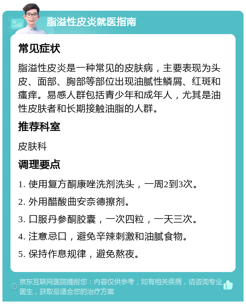 脂溢性皮炎就医指南 常见症状 脂溢性皮炎是一种常见的皮肤病，主要表现为头皮、面部、胸部等部位出现油腻性鳞屑、红斑和瘙痒。易感人群包括青少年和成年人，尤其是油性皮肤者和长期接触油脂的人群。 推荐科室 皮肤科 调理要点 1. 使用复方酮康唑洗剂洗头，一周2到3次。 2. 外用醋酸曲安奈德擦剂。 3. 口服丹参酮胶囊，一次四粒，一天三次。 4. 注意忌口，避免辛辣刺激和油腻食物。 5. 保持作息规律，避免熬夜。