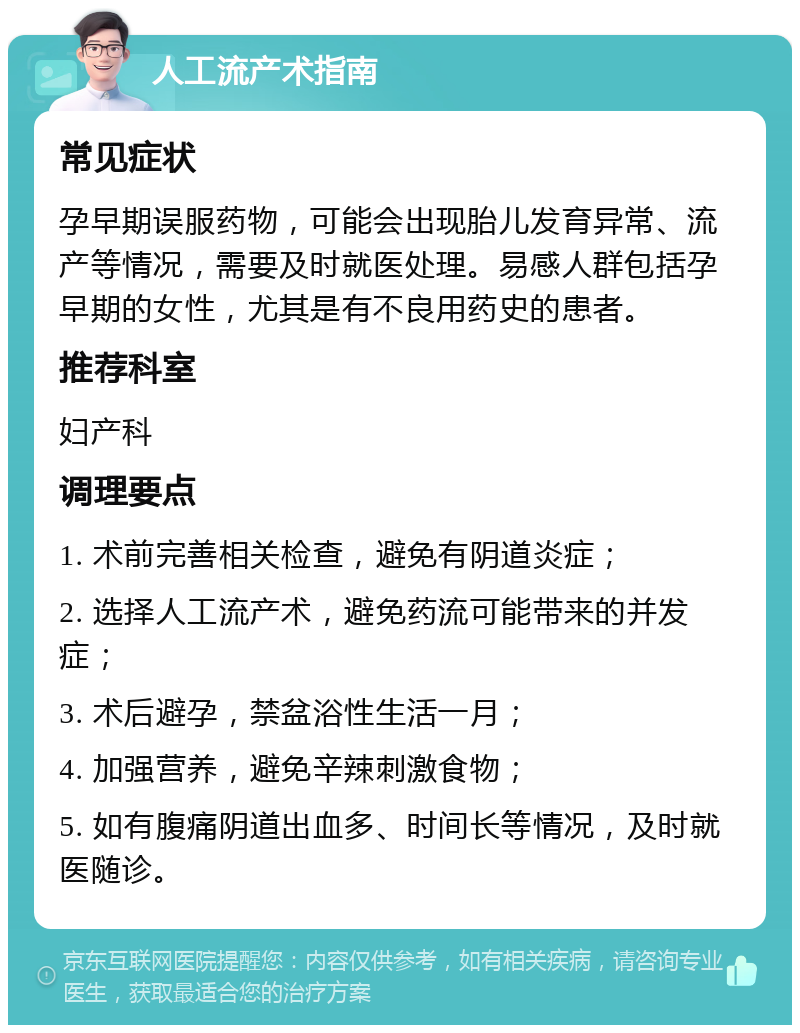 人工流产术指南 常见症状 孕早期误服药物，可能会出现胎儿发育异常、流产等情况，需要及时就医处理。易感人群包括孕早期的女性，尤其是有不良用药史的患者。 推荐科室 妇产科 调理要点 1. 术前完善相关检查，避免有阴道炎症； 2. 选择人工流产术，避免药流可能带来的并发症； 3. 术后避孕，禁盆浴性生活一月； 4. 加强营养，避免辛辣刺激食物； 5. 如有腹痛阴道出血多、时间长等情况，及时就医随诊。