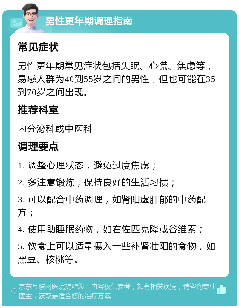 男性更年期调理指南 常见症状 男性更年期常见症状包括失眠、心慌、焦虑等，易感人群为40到55岁之间的男性，但也可能在35到70岁之间出现。 推荐科室 内分泌科或中医科 调理要点 1. 调整心理状态，避免过度焦虑； 2. 多注意锻炼，保持良好的生活习惯； 3. 可以配合中药调理，如肾阳虚肝郁的中药配方； 4. 使用助睡眠药物，如右佐匹克隆或谷维素； 5. 饮食上可以适量摄入一些补肾壮阳的食物，如黑豆、核桃等。