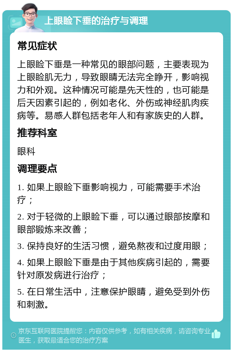 上眼睑下垂的治疗与调理 常见症状 上眼睑下垂是一种常见的眼部问题，主要表现为上眼睑肌无力，导致眼睛无法完全睁开，影响视力和外观。这种情况可能是先天性的，也可能是后天因素引起的，例如老化、外伤或神经肌肉疾病等。易感人群包括老年人和有家族史的人群。 推荐科室 眼科 调理要点 1. 如果上眼睑下垂影响视力，可能需要手术治疗； 2. 对于轻微的上眼睑下垂，可以通过眼部按摩和眼部锻炼来改善； 3. 保持良好的生活习惯，避免熬夜和过度用眼； 4. 如果上眼睑下垂是由于其他疾病引起的，需要针对原发病进行治疗； 5. 在日常生活中，注意保护眼睛，避免受到外伤和刺激。